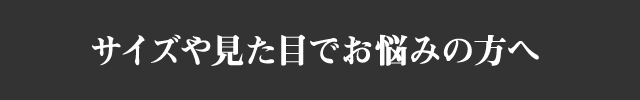 サイズや見た目でお悩みの方へ
